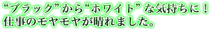 “ブラック”から“ホワイト”な気持ちに！仕事のモヤモヤが晴れました。